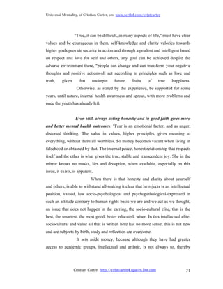 Universal Mentality, of Cristian Carter, on: www.scribd.com/cristcarter




                  "True, it can be difficult, as many aspects of life," must have clear
values and be courageous in them, self-knowledge and clarity valórica towards
higher goals provide security in action and through a prudent and intelligent based
on respect and love for self and others, any goal can be achieved despite the
adverse environment there, "people can change and can transform your negative
thoughts and positive actions-all act according to principles such as love and
truth,    given      that    underpin      future     fruits   of       true   happiness.
                   Otherwise, as stated by the experience, be supported for some
years, until nature, internal health awareness and sprout, with more problems and
once the youth has already left.


                   Even still, always acting honestly and in good faith gives more
and better mental health outcomes. "Fear is an emotional factor, and as anger,
distorted thinking. The value in values, higher principles, gives meaning to
everything, without them all worthless. So money becomes vacant when living in
falsehood or obtained by that. The internal peace, honest relationship that respects
itself and the other is what gives the true, stable and transcendent joy. She in the
mirror knows no masks, lies and deception, when available, especially on this
issue, it exists, is apparent.
                            When there is that honesty and clarity about yourself
and others, is able to withstand all-making it clear that he rejects is an intellectual
position, valued, low socio-psychological and psychopathological-expressed in
such an attitude contrary to human rights basic-we are and we act as we thought,
an issue that does not happen in the earring, the socio-cultural elite, that is the
best, the smartest, the most good, better educated, wiser. In this intellectual elite,
sociocultural and value all that is written here has no more sense, this is not new
and are subjects by birth, study and reflection are overcome.
                   It sets aside money, because although they have had greater
access to academic groups, intellectual and artistic, is not always so, thereby




                  Cristian Carter http://cristcarter4.spaces.live.com                 21
 