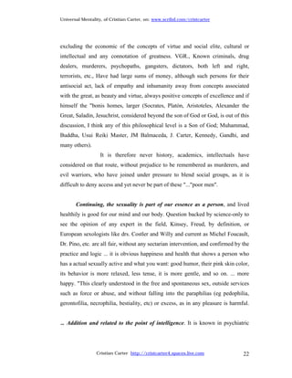 Universal Mentality, of Cristian Carter, on: www.scribd.com/cristcarter




excluding the economic of the concepts of virtue and social elite, cultural or
intellectual and any connotation of greatness. VGR., Known criminals, drug
dealers, murderers, psychopaths, gangsters, dictators, both left and right,
terrorists, etc., Have had large sums of money, although such persons for their
antisocial act, lack of empathy and inhumanity away from concepts associated
with the great, as beauty and virtue, always positive concepts of excellence and if
himself the "bonis homes, larger (Socrates, Platón, Aristoteles, Alexander the
Great, Saladin, Jesuchrist, considered beyond the son of God or God, is out of this
discussion, I think any of this philosophical level is a Son of God; Muhammad,
Buddha, Usui Reiki Master, JM Balmaceda, J. Carter, Kennedy, Gandhi, and
many others).
                   It is therefore never history, academics, intellectuals have
considered on that route, without prejudice to be remembered as murderers, and
evil warriors, who have joined under pressure to blend social groups, as it is
difficult to deny access and yet never be part of these "..."poor men".


       Continuing, the sexuality is part of our essence as a person, and lived
healthily is good for our mind and our body. Question backed by science-only to
see the opinion of any expert in the field, Kinsey, Freud, by definition, or
European sexologists like drs. Costler and Willy and current as Michel Foucault,
Dr. Pino, etc. are all fair, without any sectarian intervention, and confirmed by the
practice and logic ... it is obvious happiness and health that shows a person who
has a actual sexually active and what you want: good humor, their pink skin color,
its behavior is more relaxed, less tense, it is more gentle, and so on. ... more
happy. "This clearly understood in the free and spontaneous sex, outside services
such as force or abuse, and without falling into the paraphilias (eg pedophilia,
gerontofilia, necrophilia, bestiality, etc) or excess, as in any pleasure is harmful.


... Addition and related to the point of intelligence. It is known in psychiatric




                 Cristian Carter http://cristcarter4.spaces.live.com              22
 