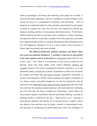 Universal Mentality, of Cristian Carter, on: www.scribd.com/cristcarter




studies, psychological, advertising and marketing, most people do not think, is
driven by the shape, appearance, and not in substance or content of things, so the
society, the mass is so manipulated by politicians and advertising, ... 80% of
people do not understand what he is told, and rather assumed based on the manner
in which he expresses the issue, this has been well exploited by political and
religions, reaching extremes of consequences that history knows, "Verdi Gracia,
millions killed by the Nazis, on the basis of race, and there is a theory concerning
the superiority relative to each other, or deaths in the Holy Inquisition, and deaths
from religious thought, politics or sexuality; abominations that unfortunately up to
now still happening, although G. to D. to a lesser extent, as the awareness of
human rights increasingly takes more strength.
            This illiteracy-intellectual, spiritual, education, and higher values
and social and emotional intelligence ", sexuality is expressed in that position
in the same negative result of various factors; as historical (Adam and Eve," sex
is bad "" pig "," evil "unless it is to procreate, so must you be to blame for the
pleasure, stories that many people accept without thinking), political and
economic interests of the state in managing the behavior of people (v. gr. in the
nineteenth century, ensuring the existence of population or labor force necessary
for wealth), and before that, the vision Victorian, hypocritical (Foucault), in
reverse of the naturalness, (XVII), which accentuates the negative connotation of
sex, silence, secrecy, and public disapproval, sex only for reproduction, then all
expressed in the nineteenth century in the sacred law (positivism) only lead of the
lives that bear the prejudices plasma ignorance and institutionalized, facilitating
the will of the ruler, the king or multiple unit "democratic," which follows the
same patterns despotic monarchical classical prescribing, banning, censoring or
declaring lawful or unlawful by the rule - "legal power to sex" - denying or
restricting the pleasures and freedom, all to maintain power or control, without
any objective basis and there may be logical, scientific or transcendental value,
only prejudice in consideration the points made above and to the willingness of




                 Cristian Carter http://cristcarter4.spaces.live.com              23
 