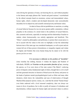 Universal Mentality, of Cristian Carter, on: www.scribd.com/cristcarter




some driving the ignorance of many, not knowing the sex, and without prejudice
to the famous and empty phrases like "morals and good customs," overwhelmed
by the ethical concepts based on awareness, science and transcendental values,
human rights, which a modern and developed democratic state socioculturally
discarded, for its subjectivity and scientific rational poverty and human values.
                      As data in Greece did not prohibitions or sanctions, or coding
of sexual behavior because he was not given greater public connotation, without
prejudice to the existence of a moral intent is the aesthetics of sexual behavior,
diet, economic and erotic, especially in marriage and the relationship of teacher to
student, where homosexuality was entirely appropriate and beneficial; This
"Ethics", created by philosophers and politicians, to protect their sexual power is
not in accord with the values in this note we highlight, in fact the relationship
between men of the same age was considered inadequate, as well as poor and are
women left out of these powers (Artemidorus), ie inequality reigned, and violate
the dignity and freedom that every human being has by nature to be with the
person you love or want.


                      It is necessary to elaborate on the position of "moralistic"
(since morality has nothing, because it violates the dignity and freedom of
individuals, HH.RR.) or Victorian on the procreative function of sex, ensuring
the species, as if we were slaves of the state system ("the Matrix", enslaving
power of despotic entity) fundamental rights of others, thought that is evil in itself
and that generated atrocities in function of blood across the history and power in
the hands of patients mental psychopathological (such as Hitler and many other
dictators), which shows the vulnerability and ease of relativization of thought
Machiavellian purposes (power, money, etc..) and that the animal "human being"
even better endowed with a level neuronal complexity, does not always use
reason in favor of goodness, but is able to justify all manner of wickedness and
discrimination, without respect for human rights and universal values to achieve




                 Cristian Carter http://cristcarter4.spaces.live.com                24
 