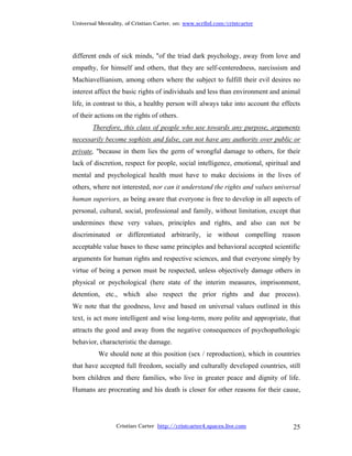 Universal Mentality, of Cristian Carter, on: www.scribd.com/cristcarter




different ends of sick minds, "of the triad dark psychology, away from love and
empathy, for himself and others, that they are self-centeredness, narcissism and
Machiavellianism, among others where the subject to fulfill their evil desires no
interest affect the basic rights of individuals and less than environment and animal
life, in contrast to this, a healthy person will always take into account the effects
of their actions on the rights of others.
        Therefore, this class of people who use towards any purpose, arguments
necessarily become sophists and false, can not have any authority over public or
private, "because in them lies the germ of wrongful damage to others, for their
lack of discretion, respect for people, social intelligence, emotional, spiritual and
mental and psychological health must have to make decisions in the lives of
others, where not interested, nor can it understand the rights and values universal
human superiors, as being aware that everyone is free to develop in all aspects of
personal, cultural, social, professional and family, without limitation, except that
undermines these very values, principles and rights, and also can not be
discriminated or differentiated arbitrarily, ie without compelling reason
acceptable value bases to these same principles and behavioral accepted scientific
arguments for human rights and respective sciences, and that everyone simply by
virtue of being a person must be respected, unless objectively damage others in
physical or psychological (here state of the interim measures, imprisonment,
detention, etc., which also respect the prior rights and due process).
We note that the goodness, love and based on universal values outlined in this
text, is act more intelligent and wise long-term, more polite and appropriate, that
attracts the good and away from the negative consequences of psychopathologic
behavior, characteristic the damage.
          We should note at this position (sex / reproduction), which in countries
that have accepted full freedom, socially and culturally developed countries, still
born children and there families, who live in greater peace and dignity of life.
Humans are procreating and his death is closer for other reasons for their cause,




                 Cristian Carter http://cristcarter4.spaces.live.com              25
 