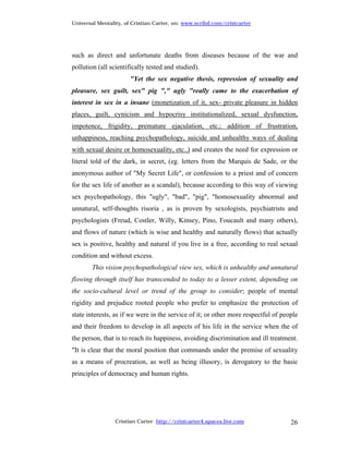 Universal Mentality, of Cristian Carter, on: www.scribd.com/cristcarter




such as direct and unfortunate deaths from diseases because of the war and
pollution (all scientifically tested and studied).
                       "Yet the sex negative thesis, repression of sexuality and
pleasure, sex guilt, sex" pig "," ugly "really came to the exacerbation of
interest in sex in a insane (monetization of it, sex- private pleasure in hidden
places, guilt, cynicism and hypocrisy institutionalized, sexual dysfunction,
impotence, frigidity, premature ejaculation, etc.; addition of frustration,
unhappiness, reaching psychopathology, suicide and unhealthy ways of dealing
with sexual desire or homosexuality, etc..) and creates the need for expression or
literal told of the dark, in secret, (eg. letters from the Marquis de Sade, or the
anonymous author of "My Secret Life", or confession to a priest and of concern
for the sex life of another as a scandal), because according to this way of viewing
sex psychopathology, this "ugly", "bad", "pig", "homosexuality abnormal and
unnatural, self-thoughts risoria , as is proven by sexologists, psychiatrists and
psychologists (Freud, Costler, Willy, Kinsey, Pino, Foucault and many others),
and flows of nature (which is wise and healthy and naturally flows) that actually
sex is positive, healthy and natural if you live in a free, according to real sexual
condition and without excess.
        This vision psychopathological view sex, which is unhealthy and unnatural
flowing through itself has transcended to today to a lesser extent, depending on
the socio-cultural level or trend of the group to consider; people of mental
rigidity and prejudice rooted people who prefer to emphasize the protection of
state interests, as if we were in the service of it; or other more respectful of people
and their freedom to develop in all aspects of his life in the service when the of
the person, that is to reach its happiness, avoiding discrimination and ill treatment.
"It is clear that the moral position that commands under the premise of sexuality
as a means of procreation, as well as being illusory, is derogatory to the basic
principles of democracy and human rights.




                 Cristian Carter http://cristcarter4.spaces.live.com                26
 