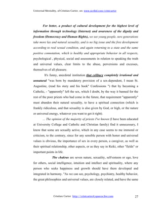 Universal Mentality, of Cristian Carter, on: www.scribd.com/cristcarter




        For better, a product of cultural development for the highest level of
information through technology (Internet) and awareness of the dignity and
freedom (Democracy and Human Rights), we see young people, new generations
take more lax and natural sexuality, and is no big issue and the free development
according to real sexual condition, and again returning to a state and the same
positive connotation, which is healthy and appropriate behavior in all respects,
psychological , physical, social and assessments in relation to speaking the truth
and universal values, clear limits to the abuse, perversions and excesses,
themselves of all pleasure.
         It's funny, anecdotal institution that celibacy completely irrational and
unnatural "was born by mandatory provision of a sex-dependent, I mean St.
Augustine, (read his story and his book" Confessions ") that by becoming a
Catholic, - "apparently" left the sex, which I doubt, by the way it banned for the
rest of the poor priests who had come in the future, that requirement "apparently"
must abandon their natural sexuality, to have a spiritual connection (which is
frankly ridiculous, and that sexuality is also given by God, or high, or the nature
or universal energy, whatever you want to get it right).
        ... The opinion of the majority of priests I've known (I have been educated
at University College and Catholic and Christian family) find it unnecessary, I
know that some are sexually active, which in any case seems to me immoral or
criticism, to the contrary, since for any sensible person with honor and universal
values is obvious, the importance of sex in every person, a caregiver, as well as
their spiritual relationship, other aspects, or as they say in Reiki, other "fields" or
important points in life.
                The chakras are seven nature, sexuality, self-esteem or ego, love
for others, social intelligence, intuition and intellect and spirituality, where any
person who seeks happiness and growth should have them developed and
integrated in harmony. "As we can see, psychology, psychiatry, healthy behavior,
the great philosophies and universal values, are closely related, and have the same




                 Cristian Carter http://cristcarter4.spaces.live.com                27
 