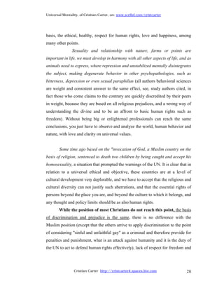 Universal Mentality, of Cristian Carter, on: www.scribd.com/cristcarter




basis, the ethical, healthy, respect for human rights, love and happiness, among
many other points.
                Sexuality and relationship with nature, farms or points are
important in life, we must develop in harmony with all other aspects of life, and as
animals need to express, where repression and unstabilized mentally disintegrates
the subject, making degenerate behavior in other psychopathologies, such as
bitterness, depression or even sexual paraphilias (all authors behavioral sciences
are weight and consistent answer to the same effect, see, study authors cited, in
fact those who come claims to the contrary are quickly discredited by their peers
in weight, because they are based on all religious prejudices, and a wrong way of
understanding the divine and to be an affront to basic human rights such as
freedom). Without being big or enlightened professionals can reach the same
conclusions, you just have to observe and analyze the world, human behavior and
nature, with love and clarity on universal values.


        Some time ago based on the "invocation of God, a Muslim country on the
basis of religion, sentenced to death two children by being caught and accept his
homosexuality, a situation that prompted the warnings of the UN. It is clear that in
relation to a universal ethical and objective, these countries are at a level of
cultural development very deplorable, and we have to accept that the religious and
cultural diversity can not justify such aberrations, and that the essential rights of
persons beyond the place you are, and beyond the culture to which it belongs, and
any thought and policy limits should be as also human rights.
        While the position of most Christians do not reach this point, the basis
of discrimination and prejudice is the same, there is no difference with the
Muslim position (except that the others arrive to apply discrimination to the point
of considering "sinful and unfaithful gay" as a criminal and therefore provide for
penalties and punishment, what is an attack against humanity and it is the duty of
the UN to act to defend human rights effectively), lack of respect for freedom and




                 Cristian Carter http://cristcarter4.spaces.live.com              28
 