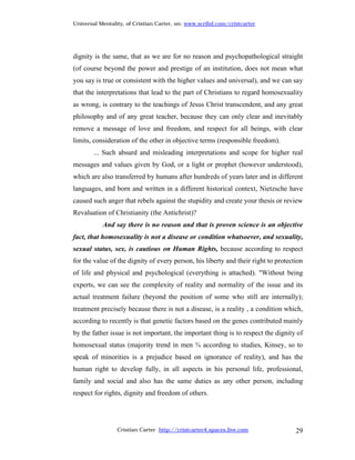 Universal Mentality, of Cristian Carter, on: www.scribd.com/cristcarter




dignity is the same, that as we are for no reason and psychopathological straight
(of course beyond the power and prestige of an institution, does not mean what
you say is true or consistent with the higher values and universal), and we can say
that the interpretations that lead to the part of Christians to regard homosexuality
as wrong, is contrary to the teachings of Jesus Christ transcendent, and any great
philosophy and of any great teacher, because they can only clear and inevitably
remove a message of love and freedom, and respect for all beings, with clear
limits, consideration of the other in objective terms (responsible freedom).
        ... Such absurd and misleading interpretations and scope for higher real
messages and values given by God, or a light or prophet (however understood),
which are also transferred by humans after hundreds of years later and in different
languages, and born and written in a different historical context, Nietzsche have
caused such anger that rebels against the stupidity and create your thesis or review
Revaluation of Christianity (the Antichrist)?
           And say there is no reason and that is proven science is an objective
fact, that homosexuality is not a disease or condition whatsoever, and sexuality,
sexual status, sex, is cautious on Human Rights, because according to respect
for the value of the dignity of every person, his liberty and their right to protection
of life and physical and psychological (everything is attached). "Without being
experts, we can see the complexity of reality and normality of the issue and its
actual treatment failure (beyond the position of some who still are internally);
treatment precisely because there is not a disease, is a reality , a condition which,
according to recently is that genetic factors based on the genes contributed mainly
by the father issue is not important, the important thing is to respect the dignity of
homosexual status (majority trend in men ¾ according to studies, Kinsey, so to
speak of minorities is a prejudice based on ignorance of reality), and has the
human right to develop fully, in all aspects in his personal life, professional,
family and social and also has the same duties as any other person, including
respect for rights, dignity and freedom of others.




                 Cristian Carter http://cristcarter4.spaces.live.com                29
 