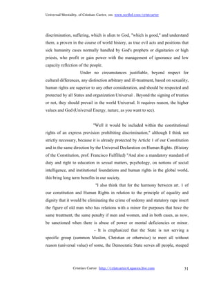 Universal Mentality, of Cristian Carter, on: www.scribd.com/cristcarter




discrimination, suffering, which is alien to God, "which is good," and understand
them, a proven in the course of world history, as true evil acts and positions that
sick humanity cases normally handled by God's prophets or dignitaries or high
priests, who profit or gain power with the management of ignorance and low
capacity reflection of the people.
                     Under no circumstances justifiable, beyond respect for
cultural differences, any distinction arbitrary and ill-treatment, based on sexuality,
human rights are superior to any other consideration, and should be respected and
protected by all States and organization Universal . Beyond the signing of treaties
or not, they should prevail in the world Universal. It requires reason, the higher
values and God (Universal Energy, nature, as you want to see).


                             "Well it would be included within the constitutional
rights of an express provision prohibiting discrimination," although I think not
strictly necessary, because it is already protected by Article 1 of our Constitution
and in the same direction by the Universal Declaration on Human Rights. (History
of the Constitution, prof. Francisco Fulfilled) "And also a mandatory standard of
duty and right to education in sexual matters, psychology, on notions of social
intelligence, and institutional foundations and human rights in the global world,
this bring long term benefits in our society.
                               "I also think that for the harmony between art. 1 of
our constitution and Human Rights in relation to the principle of equality and
dignity that it would be eliminating the crime of sodomy and statutory rape insert
the figure of old man who has relations with a minor for purposes that have the
same treatment, the same penalty if men and women, and in both cases, as now,
be sanctioned when there is abuse of power or mental deficiencies or minor.
                              - It is emphasized that the State is not serving a
specific group (summon Muslim, Christian or otherwise) to meet all without
reason (universal value) of some, the Democratic State serves all people, steeped




                 Cristian Carter http://cristcarter4.spaces.live.com               31
 