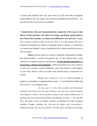 Universal Mentality, of Cristian Carter, on: www.scribd.com/cristcarter




in reason and scientific basis, the state must act in the universally recognized
human rights by the "ius cogens", the universal jurisprudence and doctrine (... the
best, the wisest), in any event, no exceptions.




* Going further, this only demonstrated the complexity of the issue, in fact
Kinsey, Freud (and those who follow in sexology, psychology and psychiatry)
have shown that sexuality is a subject most difficult to view and sort. Paragon
Can a person is good or bad for an act?, Still, is it a gay person who has a
homosexual experience in a ship in a boarding school in a prison, in a depression
or a homosexual thought? A gay is transformed into a heterosexual by having sex
with a woman?.
           Kinsey has been shown in a study of hundreds of thousands of people,
that homosexuality is normal and general rule, so that talking about sexual
minorities is mistaken, prejudice and ignorance. In fact demonstrated that 5 / 6
of men have a homosexual inclination, whether practiced or not, role or passive
or active role versatile. Location indifferent, since what matters is what happens
in your head, which is what you really want, beyond living or boyfriend of a
woman.
                         "Kinsey was a scale of 1 to 6, in which thousands of
people were identified, a completely hetero (only 1 / 6 was identified whether and
why in the 20 -, 6 is completely gay.
                          In any case it is clear that sexuality and homosexual
inclination has always been the same in history, the same rates and percentages,
what happens is that in certain periods of history and cultural enhancement of
freedoms has been demonstrated (Greco and Florence in Italy, s 3 AC and DC
XV,), the same is true in modern societies, eg Holland and other European
countries, Canada, Australia, etc. And that the higher level sociocultural /
intellectual group, the more acceptable is because these individuals and groups




                 Cristian Carter http://cristcarter4.spaces.live.com            32
 