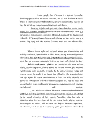 Universal Mentality, of Cristian Carter, on: www.scribd.com/cristcarter




                       Healthy people, free of trauma, it is tolerant. Remember
something specific about the double discourse, the fact that more than Catholic
priests in Brazil are prosecuted for abusing children (unfortunately happens all
over the world), and created a manual to commit such abuses.
                Breaking prejudices of ignorance, always based on studies on the
subject, it is clear that pedophilia (relationship with children under 14 years) is a
perversion of homosexuality completely different, being mainly the heterosexual
pedophiles (85% pedophiles are heterosexual), they do not have to be a man or a
woman, they enjoy and take pleasure from the power over the helpless child.




          Whereas human rights and universal values, past discrimination and
arbitrary differences, with the clear as stated before, leaving behind the ignorance
of prejudice, that truly democratic and civilized states must accept gay marriage,
since there is no reason sustainable in terms of value and scientists to deny:
           1) In terms of human rights and our constitution rules bases, such as
dignity, respect for persons, equality before the law and freedom, gays have the
right to marry and it can not be prevented by the State , who must respect and
promote respect for people. It is a human right of freedom of a person to choose
marriage beyond his sexual orientation and a democratic state respecting the
people and serving them, without discriminating against sex, race and creed, and
should therefore create conditions for comprehensive development, both physical,
psychological                                and                            spiritual.
             2) On a behavioral scientist, this proved that the compensation of the
children, ie their free growth free from vices, especially the sexual, is not affected
by the sexual orientation of their parents, "something other than what is
happening when there are abuses of the core in any family, whether physical,
psychological and sexual, both by action and neglect, emotional deprivation,
abandonment, which can reach to serious psychological disorders, which affect




                 Cristian Carter http://cristcarter4.spaces.live.com               34
 