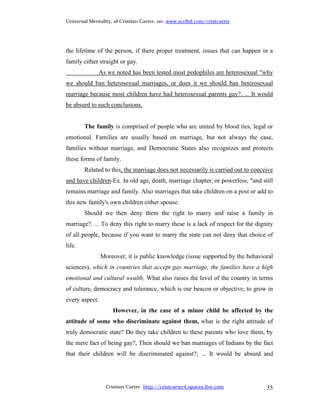 Universal Mentality, of Cristian Carter, on: www.scribd.com/cristcarter




the lifetime of the person, if there proper treatment, issues that can happen in a
family either straight or gay.
                As we noted has been tested most pedophiles are heterosexual "why
we should ban heterosexual marriages, or does it we should ban heterosexual
marriage because most children have had heterosexual parents gay?, ... It would
be absurd to such conclusions.


        The family is comprised of people who are united by blood ties, legal or
emotional. Families are usually based on marriage, but not always the case,
families without marriage, and Democratic States also recognizes and protects
these forms of family.
        Related to this, the marriage does not necessarily is carried out to conceive
and have children-Ex. In old age, death, marriage chapter, or powerless, "and still
remains marriage and family. Also marriages that take children on a post or add to
this new family's own children either spouse.
        Should we then deny them the right to marry and raise a family in
marriage?. ... To deny this right to marry these is a lack of respect for the dignity
of all people, because if you want to marry the state can not deny that choice of
life.
                Moreover, it is public knowledge (issue supported by the behavioral
sciences), which in countries that accept gay marriage, the families have a high
emotional and cultural wealth. What also raises the level of the country in terms
of culture, democracy and tolerance, which is our beacon or objective, to grow in
every aspect.
                     However, in the case of a minor child be affected by the
attitude of some who discriminate against them, what is the right attitude of
truly democratic state? Do they take children to these parents who love them, by
the mere fact of being gay?, Then should we ban marriages of Indians by the fact
that their children will be discriminated against?; ... It would be absurd and




                  Cristian Carter http://cristcarter4.spaces.live.com             35
 