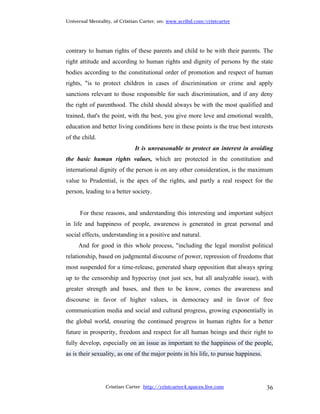 Universal Mentality, of Cristian Carter, on: www.scribd.com/cristcarter




contrary to human rights of these parents and child to be with their parents. The
right attitude and according to human rights and dignity of persons by the state
bodies according to the constitutional order of promotion and respect of human
rights, "is to protect children in cases of discrimination or crime and apply
sanctions relevant to those responsible for such discrimination, and if any deny
the right of parenthood. The child should always be with the most qualified and
trained, that's the point, with the best, you give more love and emotional wealth,
education and better living conditions here in these points is the true best interests
of the child.
                             It is unreasonable to protect an interest in avoiding
the basic human rights values, which are protected in the constitution and
international dignity of the person is on any other consideration, is the maximum
value to Prudential, is the apex of the rights, and partly a real respect for the
person, leading to a better society.


      For these reasons, and understanding this interesting and important subject
in life and happiness of people, awareness is generated in great personal and
social effects, understanding in a positive and natural.
     And for good in this whole process, "including the legal moralist political
relationship, based on judgmental discourse of power, repression of freedoms that
most suspended for a time-release, generated sharp opposition that always spring
up to the censorship and hypocrisy (not just sex, but all analyzable issue), with
greater strength and bases, and then to be know, comes the awareness and
discourse in favor of higher values, in democracy and in favor of free
communication media and social and cultural progress, growing exponentially in
the global world, ensuring the continued progress in human rights for a better
future in prosperity, freedom and respect for all human beings and their right to
fully develop, especially on an issue as important to the happiness of the people,
as is their sexuality, as one of the major points in his life, to pursue happiness.




                 Cristian Carter http://cristcarter4.spaces.live.com                  36
 