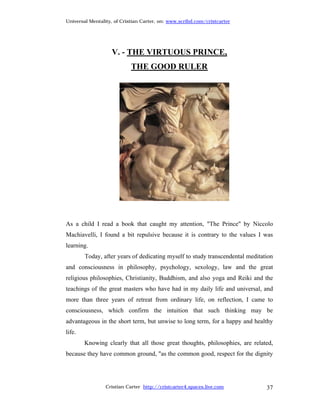 Universal Mentality, of Cristian Carter, on: www.scribd.com/cristcarter




                   V. - THE VIRTUOUS PRINCE,
                            THE GOOD RULER




As a child I read a book that caught my attention, "The Prince" by Niccolo
Machiavelli, I found a bit repulsive because it is contrary to the values I was
learning.
        Today, after years of dedicating myself to study transcendental meditation
and consciousness in philosophy, psychology, sexology, law and the great
religious philosophies, Christianity, Buddhism, and also yoga and Reiki and the
teachings of the great masters who have had in my daily life and universal, and
more than three years of retreat from ordinary life, on reflection, I came to
consciousness, which confirm the intuition that such thinking may be
advantageous in the short term, but unwise to long term, for a happy and healthy
life.
        Knowing clearly that all those great thoughts, philosophies, are related,
because they have common ground, "as the common good, respect for the dignity




                 Cristian Carter http://cristcarter4.spaces.live.com           37
 