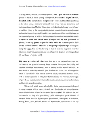 Universal Mentality, of Cristian Carter, on: www.scribd.com/cristcarter




of every person, freedom, love and happiness," and I give this text on virtuous
prince or ruler, a fresh, young, transparent, transcendent heights of view,
detached, and a universal and comprehensive vision that have been exhibiting
in the other texts, a vision far removed from every vice and corruption, and
customs and practices Machiavellian, dark, morbid and pathological point of view
everything; closer to the transcendent truth that emanate from the consciousness
and meditation on the great philosophies, such as human rights, which is based on
the dignity of people, to achieve the happiness of people in a healthy environment
in order to serve and refresh basic principles for the new generation in
politics, or in any public or private office where he exercises power over
others, and also for those who want to stay young despite his age, "which goes
along the happy, free and healthy way to live in love and happiness away the
bitterness, negativity, depression and loss of desire to discover new things about
life and dream of a better world.


The bases are universal values that lead us to our personal care and our
environment and grow in harmony. Consciousness, through the hard, daily and
constant meditation and thinking, "that is missing in our Western societies," is
what leads us inexorably to these great maxims and values, and true happiness
which is close to love with himself and with others, rather than material issues,
such as money, securities or other, that shelters are only one person in basic stages
of growth and maturity in the relationship mental, emotional, social and spiritual,
and therefore away from virtue.
        This growth which we are all called by divine grace or natural, is learned
in consciousness, which comes through the illumination of comprehensive,
universal meditation, where is the connection with God, the universe and our
environment. As they have great history, great philosophers, great scientists of
different areas, such as psychologists, psychiatrists, sexologists, as Goleman,
Kinsey, Freud, Jesus, Buddha, Swami and Reiki master, as Usui-and as can any




                 Cristian Carter http://cristcarter4.spaces.live.com              38
 