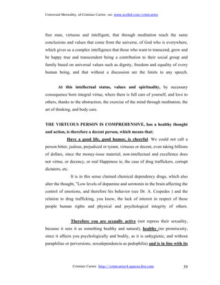 Universal Mentality, of Cristian Carter, on: www.scribd.com/cristcarter




free man, virtuous and intelligent, that through meditation reach the same
conclusions and values that come from the universe, of God who is everywhere,
which gives us a complex intelligence that those who want to transcend, grow and
be happy true and transcendent being a contribution to their social group and
family based on universal values such as dignity, freedom and equality of every
human being, and that without a discussion are the limits to any speech.


        At this intellectual status, values and spirituality, by necessary
consequence born integral virtue, where there is full care of yourself, and love to
others, thanks to the abstraction, the exercise of the mind through meditation, the
art of thinking, and body care.


THE VIRTUOUS PERSON IS COMPREHENSIVE, has a healthy thought
and action, is therefore a decent person, which means that:
             Have a good life, good humor, is cheerful. We could not call a
person bitter, jealous, prejudiced or tyrant, virtuous or decent, even taking billions
of dollars, since the money-issue material, non-intellectual and excellence does
not virtue, or decency, or real Happiness ie, the case of drug traffickers, corrupt
dictators, etc.
                  It is in this sense claimed chemical dependency drugs, which also
alter the thought, "Low levels of dopamine and serotonin in the brain affecting the
control of emotions, and therefore his behavior (see Dr. A. Cespedes ) and the
relation to drug trafficking, you know, the lack of interest in respect of these
people human rights and physical and psychological integrity of others.


                  Therefore you are sexually active (not repress their sexuality,
because it sees it as something healthy and natural), healthy (no promiscuity,
since it affects you psychologically and bodily, as it is unhygienic, and without
paraphilias or perversions, sexodependencia as pedophilia) and is in line with its




                   Cristian Carter http://cristcarter4.spaces.live.com             39
 