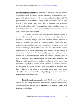 Universal Mentality, of Cristian Carter, on: www.scribd.com/cristcarter




real and true sexual identity (gay or straight, "if any of these rankings," and that
sexuality and people are complex, we love more than a piece of the body, love a
person in his spiritual integrity, worth, emotional, intellectual and physical). This
point is important because he has a healthy sex life and honest to what you really
want is a free person, with higher rates of happiness and is healthier
psychologically and spiritually, "psychopathology harder to find that person- , so
mentally prepared to make better decisions for others in importance the common
good. (See the text of sexuality above).
                A person who is not honest with their actual sexual orientation, or
are sexually repressed, is a person who has great psychological internal
problems, is internally unhappy, (great fears, childhood traumas, prejudices or
insane way of looking at sexuality, etc. .), so it becomes a frustrated, bitter, even
reaching serious mental disorders, and personality are opaque or vetch, which
influences his thought, action and decisions, hence it is not suitable for decision-
making positions on others, because their mind does not function healthily by
sexual repression because of their fears, prejudices, ignorance and sexual trauma,
which is tied to intellectual baseness, values, and spiritual a person is "poor" for
both socio-culturally, and prey to their own unhealthy ways of viewing sex and
life, psychopathology in themselves and can even be externalized in perversions
(paraphilias) as pedophilia, abuse of power, bitterness, or become an antisocial,
etc. Therefore it is of utmost importance in the life of a virtuous person and really
happy, reflection on the subject of his sexuality with a healthy look, natural,
educated in terms of human freedoms and psychological sciences, in order to be
happy in honesty and mental health.


          The body care is important: Sports, healthy food, no use of toxic, and
care and live in a healthy environment, renewable and light (live in places clear),
and how everything is connected, "a mathematically possible virtuous circle
(see sports psychology).




                 Cristian Carter http://cristcarter4.spaces.live.com              40
 