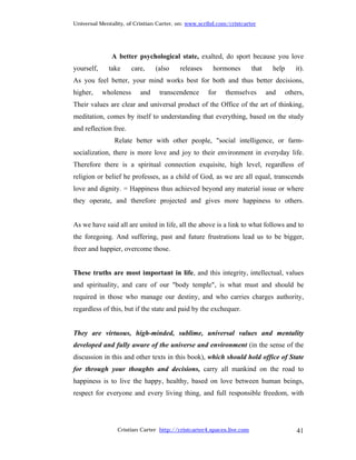 Universal Mentality, of Cristian Carter, on: www.scribd.com/cristcarter




               A better psychological state, exalted, do sport because you love
yourself,     take      care,    (also   releases     hormones         that     help       it).
As you feel better, your mind works best for both and thus better decisions,
higher,     wholeness      and    transcendence     for    themselves         and      others,
Their values are clear and universal product of the Office of the art of thinking,
meditation, comes by itself to understanding that everything, based on the study
and reflection free.
                Relate better with other people, "social intelligence, or farm-
socialization, there is more love and joy to their environment in everyday life.
Therefore there is a spiritual connection exquisite, high level, regardless of
religion or belief he professes, as a child of God, as we are all equal, transcends
love and dignity. = Happiness thus achieved beyond any material issue or where
they operate, and therefore projected and gives more happiness to others.


As we have said all are united in life, all the above is a link to what follows and to
the foregoing. And suffering, past and future frustrations lead us to be bigger,
freer and happier, overcome those.


These truths are most important in life, and this integrity, intellectual, values
and spirituality, and care of our "body temple", is what must and should be
required in those who manage our destiny, and who carries charges authority,
regardless of this, but if the state and paid by the exchequer.


They are virtuous, high-minded, sublime, universal values and mentality
developed and fully aware of the universe and environment (in the sense of the
discussion in this and other texts in this book), which should hold office of State
for through your thoughts and decisions, carry all mankind on the road to
happiness is to live the happy, healthy, based on love between human beings,
respect for everyone and every living thing, and full responsible freedom, with




                 Cristian Carter http://cristcarter4.spaces.live.com                       41
 