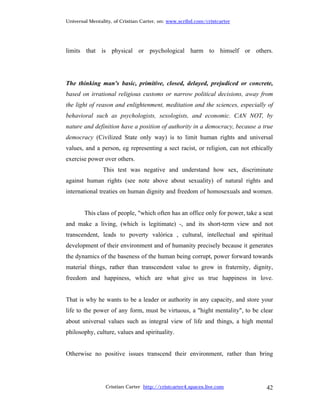 Universal Mentality, of Cristian Carter, on: www.scribd.com/cristcarter




limits that is physical or psychological harm to himself or others.




The thinking man's basic, primitive, closed, delayed, prejudiced or concrete,
based on irrational religious customs or narrow political decisions, away from
the light of reason and enlightenment, meditation and the sciences, especially of
behavioral such as psychologists, sexologists, and economic. CAN NOT, by
nature and definition have a position of authority in a democracy, because a true
democracy (Civilized State only way) is to limit human rights and universal
values, and a person, eg representing a sect racist, or religion, can not ethically
exercise power over others.
                This test was negative and understand how sex, discriminate
against human rights (see note above about sexuality) of natural rights and
international treaties on human dignity and freedom of homosexuals and women.


        This class of people, "which often has an office only for power, take a seat
and make a living, (which is legitimate) -, and its short-term view and not
transcendent, leads to poverty valórica , cultural, intellectual and spiritual
development of their environment and of humanity precisely because it generates
the dynamics of the baseness of the human being corrupt, power forward towards
material things, rather than transcendent value to grow in fraternity, dignity,
freedom and happiness, which are what give us true happiness in love.


That is why he wants to be a leader or authority in any capacity, and store your
life to the power of any form, must be virtuous, a "hight mentality", to be clear
about universal values such as integral view of life and things, a high mental
philosophy, culture, values and spirituality.


Otherwise no positive issues transcend their environment, rather than bring




                 Cristian Carter http://cristcarter4.spaces.live.com             42
 