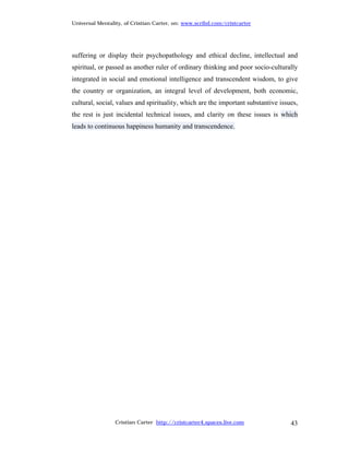 Universal Mentality, of Cristian Carter, on: www.scribd.com/cristcarter




suffering or display their psychopathology and ethical decline, intellectual and
spiritual, or passed as another ruler of ordinary thinking and poor socio-culturally
integrated in social and emotional intelligence and transcendent wisdom, to give
the country or organization, an integral level of development, both economic,
cultural, social, values and spirituality, which are the important substantive issues,
the rest is just incidental technical issues, and clarity on these issues is which
leads to continuous happiness humanity and transcendence.




                 Cristian Carter http://cristcarter4.spaces.live.com               43
 