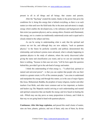Universal Mentality, of Cristian Carter, on: www.scribd.com/cristcarter




present in all in all things and all beings, that creates and permits.
        After the "big bang" created the matter, thanks to the power that gives the
conditions for it, being this energy that is behind everything, as there is no such
matter (or what until now the field looks like in the atom and sub-atom) is simply
energy which enables the developed area, is the substance and background of all
that exists (see quantum physics), and as, among others, Einstein said illuminated,
this energy, not is a matter (as traditionally understood) exists and is equal and is
closely related to the subject and time.
        As can be seeing in understanding what is said, that the spiritual and
science are not far, and although they are new subjects, "such as quantum
physics," in the future be perfectly scientific and publicly demonstrated this
relationship, and technical systems more advanced, what is already happening in
quantum physics to the study of subatom, where the newly discovered (after
giving the name and classification you want), and as we can not conclude that
there is nothing, "because in that case not exist, "will be born again the question
behind this, provided I get to the sub-fund of energy and matter.
        I think this understanding of what energy is, - "I called God, spiritual or
natural and universal power" - is that you can explain that people who use their
minds to a greater extent, to 8% of the common people, " can come to understand
and manipulate the energy and through this matter, as in the case of major figures
like Jesus, Mohammed, Buddha, the prophets of many religions, teacher and other
teachers Usui Reiki, and other more common and no less important, as healers
and healers (eg The Mapuche machi) arriving at such understanding and mental
and spiritual connection that can handle the energy and love based on healing the
sick. -Which may one day prove as many prepositions in history, and I think in
that way we are going hand in hand with quantum physics.


Continuous; After this huge explosion, and passed this small cluster of matter,
stars are born, planets, galaxies, and one of them, only one of them, by divine




                 Cristian Carter http://cristcarter4.spaces.live.com              47
 