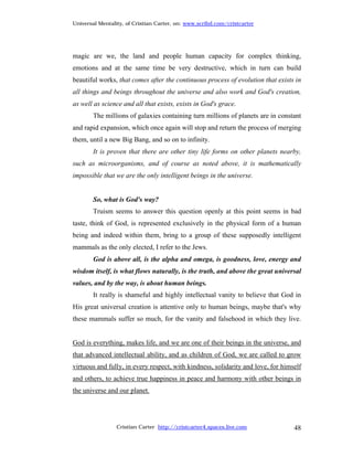 Universal Mentality, of Cristian Carter, on: www.scribd.com/cristcarter




magic are we, the land and people human capacity for complex thinking,
emotions and at the same time be very destructive, which in turn can build
beautiful works, that comes after the continuous process of evolution that exists in
all things and beings throughout the universe and also work and God's creation,
as well as science and all that exists, exists in God's grace.
        The millions of galaxies containing turn millions of planets are in constant
and rapid expansion, which once again will stop and return the process of merging
them, until a new Big Bang, and so on to infinity.
        It is proven that there are other tiny life forms on other planets nearby,
such as microorganisms, and of course as noted above, it is mathematically
impossible that we are the only intelligent beings in the universe.


        So, what is God's way?
        Truism seems to answer this question openly at this point seems in bad
taste, think of God, is represented exclusively in the physical form of a human
being and indeed within them, bring to a group of these supposedly intelligent
mammals as the only elected, I refer to the Jews.
        God is above all, is the alpha and omega, is goodness, love, energy and
wisdom itself, is what flows naturally, is the truth, and above the great universal
values, and by the way, is about human beings.
        It really is shameful and highly intellectual vanity to believe that God in
His great universal creation is attentive only to human beings, maybe that's why
these mammals suffer so much, for the vanity and falsehood in which they live.


God is everything, makes life, and we are one of their beings in the universe, and
that advanced intellectual ability, and as children of God, we are called to grow
virtuous and fully, in every respect, with kindness, solidarity and love, for himself
and others, to achieve true happiness in peace and harmony with other beings in
the universe and our planet.




                 Cristian Carter http://cristcarter4.spaces.live.com              48
 