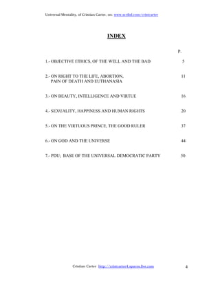 Universal Mentality, of Cristian Carter, on: www.scribd.com/cristcarter




                                      INDEX

                                                                          P.

1.- OBJECTIVE ETHICS, OF THE WELL AND THE BAD                                  5


2.- ON RIGHT TO THE LIFE, ABORTION,                                        11
    PAIN OF DEATH AND EUTHANASIA


3.- ON BEAUTY, INTELLIGENCE AND VIRTUE                                     16


4.- SEXUALITY, HAPPINESS AND HUMAN RIGHTS                                  20


5.- ON THE VIRTUOUS PRINCE, THE GOOD RULER                                 37


6.- ON GOD AND THE UNIVERSE                                                44


7.- PDU; BASE OF THE UNIVERSAL DEMOCRATIC PARTY                            50




                 Cristian Carter http://cristcarter4.spaces.live.com               4
 
