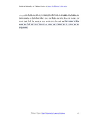 Universal Mentality, of Cristian Carter, on: www.scribd.com/cristcarter




        Just think and act so we can move forward to a happy life, happy and
transcendent, so that after today, once our body, our area die, our energy, our
spirit, that God, the universe gave us to move forward and back again to God
alone as God and then allowed to return to a better world, which we are
responsible.




                 Cristian Carter http://cristcarter4.spaces.live.com        49
 