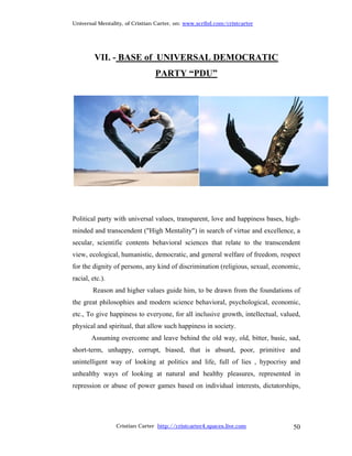 Universal Mentality, of Cristian Carter, on: www.scribd.com/cristcarter




         VII. - BASE of UNIVERSAL DEMOCRATIC
                                PARTY “PDU”




Political party with universal values, transparent, love and happiness bases, high-
minded and transcendent ("High Mentality") in search of virtue and excellence, a
secular, scientific contents behavioral sciences that relate to the transcendent
view, ecological, humanistic, democratic, and general welfare of freedom, respect
for the dignity of persons, any kind of discrimination (religious, sexual, economic,
racial, etc.).
        Reason and higher values guide him, to be drawn from the foundations of
the great philosophies and modern science behavioral, psychological, economic,
etc., To give happiness to everyone, for all inclusive growth, intellectual, valued,
physical and spiritual, that allow such happiness in society.
        Assuming overcome and leave behind the old way, old, bitter, basic, sad,
short-term, unhappy, corrupt, biased, that is absurd, poor, primitive and
unintelligent way of looking at politics and life, full of lies , hypocrisy and
unhealthy ways of looking at natural and healthy pleasures, represented in
repression or abuse of power games based on individual interests, dictatorships,




                 Cristian Carter http://cristcarter4.spaces.live.com             50
 