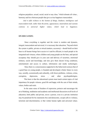 Universal Mentality, of Cristian Carter, on: www.scribd.com/cristcarter




religious prejudices, sexual, social, racial or any class, "which alienate all virtue ,
harmony and love between people that give us true happiness transcendent.
      And it adds richness to the bottom of things, kindness, intelligence and
transcendent truth, rather than the forms, appearances, materialism and customs
contrary      to    universal     higher    values,      which      lead    to   happiness.




ON EDUCATION:


        Since everything is together and the vision is modern and dynamic,
integral, transcendent and universal, it is necessary that education, "beyond which
the system is public, private or mixed (matters, accessory) - should build on their
base to all human beings have access to it and be efficient, to teach people to be
integrated and virtuous, where children and young people are the base, and special
occupancy they should give in your care and delivery of securities, emotional
richness, social and knowledge, and also give them decent living conditions,
entertainment and access to culture, information and media technologies.
        Since there is a consciousness-supported in the behavioral sciences-that of
a good base on young people, is founded and developed a better future in every
way, socially, economically and culturally, with fewer problems, violence, crime,
corruption,        depression,     stress     ,    and      other        psychopathologies.
        This basis is that the educational system must teach certain topics of vital
importance for people virtuous, good life and happy with the care of their minds,
values, bodies and souls.
        In the same sense of freedom of expression, protects and encourages the
art of thinking, meditation and academic and intellectual discussion at all levels of
education, both public and private, never a person, even in a private institution
may be penalized for his statements free and democratic, except calls to violence,
terrorism and discrimination, ie that violate human rights and universal values.




                   Cristian Carter http://cristcarter4.spaces.live.com                  51
 