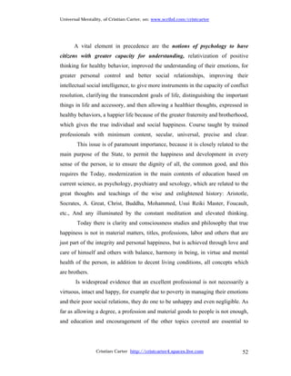 Universal Mentality, of Cristian Carter, on: www.scribd.com/cristcarter




      A vital element in precedence are the notions of psychology to have
citizens with greater capacity for understanding, relativization of positive
thinking for healthy behavior, improved the understanding of their emotions, for
greater personal control and better social relationships, improving their
intellectual social intelligence, to give more instruments in the capacity of conflict
resolution, clarifying the transcendent goals of life, distinguishing the important
things in life and accessory, and then allowing a healthier thoughts, expressed in
healthy behaviors, a happier life because of the greater fraternity and brotherhood,
which gives the true individual and social happiness. Course taught by trained
professionals with minimum content, secular, universal, precise and clear.
        This issue is of paramount importance, because it is closely related to the
main purpose of the State, to permit the happiness and development in every
sense of the person, ie to ensure the dignity of all, the common good, and this
requires the Today, modernization in the main contents of education based on
current science, as psychology, psychiatry and sexology, which are related to the
great thoughts and teachings of the wise and enlightened history: Aristotle,
Socrates, A. Great, Christ, Buddha, Mohammed, Usui Reiki Master, Foucault,
etc., And any illuminated by the constant meditation and elevated thinking.
        Today there is clarity and consciousness studies and philosophy that true
happiness is not in material matters, titles, professions, labor and others that are
just part of the integrity and personal happiness, but is achieved through love and
care of himself and others with balance, harmony in being, in virtue and mental
health of the person, in addition to decent living conditions, all concepts which
are brothers.
       Is widespread evidence that an excellent professional is not necessarily a
virtuous, intact and happy, for example due to poverty in managing their emotions
and their poor social relations, they do one to be unhappy and even negligible. As
far as allowing a degree, a profession and material goods to people is not enough,
and education and encouragement of the other topics covered are essential to




                 Cristian Carter http://cristcarter4.spaces.live.com               52
 