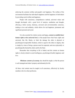 Universal Mentality, of Cristian Carter, on: www.scribd.com/cristcarter




achieving the common welfare and people's real happiness. The welfare of the
environment facilitates the individual's happiness and the happiness of individuals
by providing social welfare and happiness.
        People with conscience, comprehensive outlook, universal values and
thought developed, with a good level of analysis, meditation and thought,
allowing a better society, harmony, universal and environmentally conscious,
tending to love and solidarity, which allows for real happiness, permanent and
significant personal and social.


        It is also essential for a better society and happy, content to establish basic
human rights at the universal level, so that people know their basic rights and
universal, like life, liberty, to limit the damage the other is physical or
psychological (responsible freedom), which is equal to the others in dignity, that
is simply by virtue of being a person must be respected, and never physically or
psychologically harmed by others and by the State.
        Remember that everything in life is linked, and this content on human
rights is closely related to social intelligence, psychological health, happiness and
love.


        Minimum contents of economy also should be taught, so that the person
is well managed and others' property and ultimately his life.


All three vital content must be taught in all conscience, effectively by faculty
members who love their profession.




                 Cristian Carter http://cristcarter4.spaces.live.com                53
 