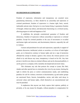 Universal Mentality, of Cristian Carter, on: www.scribd.com/cristcarter




ON FREEDOM OF EXPRESSION


Freedom of expression, information and transparency are essential icons
guaranteeing democracy, so there should be no censorship and repression or
criminal punishment, freedom of expression is a human right, basic, sacred,
inalienable and pre-state, God gives to every human being, it guarantees freedom
of thought, without any taboos, and democratic functioning in a civilized society,
allowing progress to truth and happiness of all.
        It establishes the principle constitutional guarantee of freedom and
democracy, freedom of expression without censorship or repression or criminal
penalties. Except for criminal penalties in the case of movements or so-called
anti-human rights and terrorism, and discriminatory behavior, especially the call
to violence.
        Censure and punishment for such and expressions, especially in support of
academic discussion, intellectual, artistic or securities, or in favor of truth higher
goals, are in themselves contrary to human rights and are a sign of protection
afforded the corrupt or dictator, against a free citizen, the virtuous person is not
afraid to try and discuss any issue, transparency is based on his life. Any item
private is lawful even when no criminal offenses and can be discussed publicly, it
can be grown to a company with a mentality developed and universal values.
        This eliminates any rule that protects the corrupt or tyrant, like libel,
slander and other special laws to criminalize the views by any means, limiting the
right to inform the press or restrict communications media, and establishing
penalties for call for violence, terrorism or discrimination, eg and outlaw groups
are sanctioned Nazis, fascists, homophobes, racists, and other such decay in
universal values and human rights, which themselves are unconstitutional and
must be punished.
        It emphasizes that anyone can freely express their opinion, publicly or
privately, or by any means his thoughts, without prejudice to compensation for




                 Cristian Carter http://cristcarter4.spaces.live.com               54
 