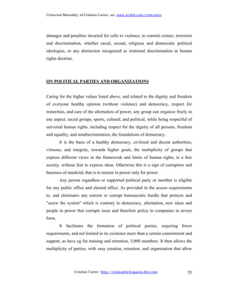 Universal Mentality, of Cristian Carter, on: www.scribd.com/cristcarter




damages and penalties incurred for calls to violence, to commit crimes, terrorism
and discrimination, whether racial, sexual, religious and democratic political
ideologies, or any distinction recognized as irrational discrimination in human
rights doctrine.




ON POLITICAL PARTIES AND ORGANIZATIONS


Caring for the higher values listed above, and related to the dignity and freedom
of everyone healthy opinion (without violence) and democracy, respect for
minorities, and care of the alternation of power, any group can organize freely in
any aspect; social groups, sports, cultural, and political, while being respectful of
universal human rights, including respect for the dignity of all persons, freedom
and equality, and nondiscrimination, the foundations of democracy.
        It is the basis of a healthy democracy, civilized and decent authorities,
virtuous, and integrity, towards higher goals, the multiplicity of groups that
express different views in the framework and limits of human rights, ie a free
society, without fear to express ideas. Otherwise this is a sign of corruption and
baseness of mankind, that is to remain in power only for power.
        Any person regardless or supported political party or member is eligible
for any public office and elected office. As provided in the access requirements
to, and eliminates any current or corrupt bureaucratic hurdle that protects and
"screw the system" which is contrary to democracy, alternation, new ideas and
people in power that corrupts issue and therefore policy to companies in severe
form.
        It facilitates the formation of political parties, requiring fewer
requirements, and not limited in its existence more than a certain commitment and
support, as have eg for training and retention, 5,000 members. It then allows the
multiplicity of parties, with easy creation, retention, and organization that allow




                   Cristian Carter http://cristcarter4.spaces.live.com            55
 