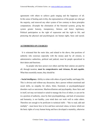 Universal Mentality, of Cristian Carter, on: www.scribd.com/cristcarter




agreements with others to achieve goals ranging and the happiness of all.
In this sense of healing and civility, the representatives of the people are what get
the majority, and removed any other system of law contrary to these principles
computations. (Example the elimination of the binomial system), giving the
system     greater   honesty,   transparency,     fairness   and    hence   legitimacy.
Political participation as the right of expression and the right to life, and
protecting the physical and psychological, are human rights, basic and sacred.




AUTHORITIES ON CHARGES


  It is reiterated that the main idea, and related to the above, that positions of
authority who exercises especially with the money paid by all citizens, ie
administrative authorities, political and judicial, must be people specialized in
their duties and functions.
         As people who have power over others and that their salaries are paid by
all, through taxation, must be comprehensive and virtuous, fit and capable.
What that essentially means, they should be:


- Social intelligence. Ability to relate with others of good, healthy and happy life.
This is obvious and without any discussion, that a person without emotional and
social skills, no empathy for others, bitter, frustrated, or psychopathological
disorders such as narcissism, Machiavellianism and psychopathy, these facts and
in itself, not may not trained or suited to manage the lives of others, ie can not be
in a position of authority, since by their psychopathology, and lack of conscience
and humanity, is not healthy, your mind does not work well to order others.
Therefore not enough to be proficient in technical skills - "like to read, add and
multiply" - must know how to live and have universal values, to know which are
the basic rights of every human being and have developed a mentality, otherwise




                 Cristian Carter http://cristcarter4.spaces.live.com                56
 