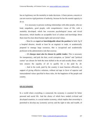 Universal Mentality, of Cristian Carter, on: www.scribd.com/cristcarter




has no legitimacy nor the mentality to make decisions. A basic person, concrete or
can not exercise rigid positions of authority, because he has the mental capacity to
do so.
         It is necessary to persons working relationships with other people, who are
kind, empathetic, good people, with comprehensive vision of life, with a
mentality developed, which has overcome psychological issues and trivial
discussions, which handles an acceptable level of culture and knowledge about
them must be clear about human rights and universal values.
         - Must be an expert or knowledgeable about the position he held. Eg If
a hospital director, should at least be an engineer to trade, or academically
prepared to manage large resources, that is recognized and academically
proficient in the administrative role that exercise.
         - All charges must also be chosen by public tender. This is necessary
for transparency, and pick the best, avoid corruption, as "pituto" and "political
cuoteo" are chosen for both the most skilled in the art and socially fittest, which
turn ensures the equality of all to qualify for a fee paid by all.
         - And in his work, paid by the country it must function efficiently, in
support of giving effective solutions, without red tape in favor of superior and
transcendental values specified in these rules, for the happiness of the people and
country.




ON ECONOMY


In a world where everything is connected, the economy is essential for better
personal and social life. And the choice of which have tended civilized and
developed countries, is a social market economy, which implies that ownership is
permitted to develop any economic activity and the right to take and wealth, of




                 Cristian Carter http://cristcarter4.spaces.live.com             57
 