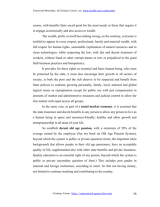 Universal Mentality, of Cristian Carter, on: www.scribd.com/cristcarter




course, with benefits State social good for the most needy or those that require it
to engage economically and also access to wealth.
        The wealth, profit, in itself has nothing wrong, on the contrary, everyone is
entitled to appear in every respect, professional, family and material wealth, with
full respect for human rights, sustainable exploitation of natural resources and to
clean technologies, while respecting the law, with fair and decent treatment of
workers, without fraud or other corrupt means or tort, or prejudicial to the good
faith business practices and transparency.
        It provides for these rights as essential and basic human being, who must
be protected by the state, it must also encourage their growth in all sectors of
society, ie both the poor and the rich deserve to be respected and benefit from
State policies to continue growing personally, family, local, national and global
logical issues as expropriation except for public use with just compensation in
amounts of market and administrative measures and judicial control to allow the
free market with equal access all groups.
        In the same vein, as part of a social market economy, it is essential that
the state insurance and decent benefits to any person to allow any person to live as
a human being in space and resources-friendly, healthy and allow growth and
entrepreneurship in all areas of your life.
        So establish decent old age pension, with a minimum of 50% of the
average earned by the employee (See my book on Old Age Pension System),
beyond which the system is public or private (question form), the important (item
background) that allows people in their old age pensioners, have an acceptable
quality of life, supplemented also with other state benefits and private insurance.
Quality education is an essential right of any person, beyond which the system is
public or private (secondary question of form.) This includes post grades in
national and foreign institutions, according to merit. So that not having money,
not limited to continue studying and contributing to the country.




                 Cristian Carter http://cristcarter4.spaces.live.com              58
 