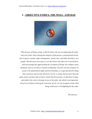 Universal Mentality, of Cristian Carter, on: www.scribd.com/cristcarter




    I. - OBJECTIVE ETHICS, THE WELL AND BAD




  "The decency of being, acting, is full of virtues, the one encompassing the other,
  and even richer when chasing the integrity of the person, a proportional action,
close to peace, loyalty, anger management , greed, envy, and other disvalues, own
  people, that the more years pass we see how those who take over is not the first,
    and increasingly fast approaching the corruption of being; the collapse seems
  imminent, and we see that is constant in humanity, but all is not lost, progress in
    social, civil and political rights and new freedoms, is a sign that the first thing
     that is present, and second, the power of evil, is strong, but not more than the
good, and so strong is that it leaves clearly the first priority, so that there is hope,
   and neither the writer is foreign to one or the other, the which is not important,
  but if it is to believe in the good, conscious of evil, we can recognize words, then
                                       being worth more worth fighting for the same,



                                                                          The decency.”




                 Cristian Carter http://cristcarter4.spaces.live.com                  5
 