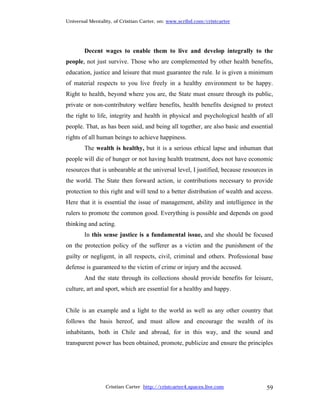 Universal Mentality, of Cristian Carter, on: www.scribd.com/cristcarter




        Decent wages to enable them to live and develop integrally to the
people, not just survive. Those who are complemented by other health benefits,
education, justice and leisure that must guarantee the rule. Ie is given a minimum
of material respects to you live freely in a healthy environment to be happy.
Right to health, beyond where you are, the State must ensure through its public,
private or non-contributory welfare benefits, health benefits designed to protect
the right to life, integrity and health in physical and psychological health of all
people. That, as has been said, and being all together, are also basic and essential
rights of all human beings to achieve happiness.
        The wealth is healthy, but it is a serious ethical lapse and inhuman that
people will die of hunger or not having health treatment, does not have economic
resources that is unbearable at the universal level, I justified, because resources in
the world. The State then forward action, ie contributions necessary to provide
protection to this right and will tend to a better distribution of wealth and access.
Here that it is essential the issue of management, ability and intelligence in the
rulers to promote the common good. Everything is possible and depends on good
thinking and acting.
        In this sense justice is a fundamental issue, and she should be focused
on the protection policy of the sufferer as a victim and the punishment of the
guilty or negligent, in all respects, civil, criminal and others. Professional base
defense is guaranteed to the victim of crime or injury and the accused.
        And the state through its collections should provide benefits for leisure,
culture, art and sport, which are essential for a healthy and happy.


Chile is an example and a light to the world as well as any other country that
follows the basis hereof, and must allow and encourage the wealth of its
inhabitants, both in Chile and abroad, for in this way, and the sound and
transparent power has been obtained, promote, publicize and ensure the principles




                 Cristian Carter http://cristcarter4.spaces.live.com               59
 