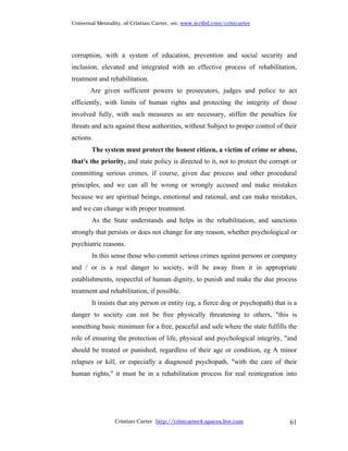 Universal Mentality, of Cristian Carter, on: www.scribd.com/cristcarter




corruption, with a system of education, prevention and social security and
inclusion, elevated and integrated with an effective process of rehabilitation,
treatment and rehabilitation.
       Are given sufficient powers to prosecutors, judges and police to act
efficiently, with limits of human rights and protecting the integrity of those
involved fully, with such measures as are necessary, stiffen the penalties for
threats and acts against these authorities, without Subject to proper control of their
actions.
        The system must protect the honest citizen, a victim of crime or abuse,
that's the priority, and state policy is directed to it, not to protect the corrupt or
committing serious crimes, if course, given due process and other procedural
principles, and we can all be wrong or wrongly accused and make mistakes
because we are spiritual beings, emotional and rational, and can make mistakes,
and we can change with proper treatment.
        As the State understands and helps in the rehabilitation, and sanctions
strongly that persists or does not change for any reason, whether psychological or
psychiatric reasons.
        In this sense those who commit serious crimes against persons or company
and / or is a real danger to society, will be away from it in appropriate
establishments, respectful of human dignity, to punish and make the due process
treatment and rehabilitation, if possible.
        It insists that any person or entity (eg, a fierce dog or psychopath) that is a
danger to society can not be free physically threatening to others, "this is
something basic minimum for a free, peaceful and safe where the state fulfills the
role of ensuring the protection of life, physical and psychological integrity, "and
should be treated or punished, regardless of their age or condition, eg A minor
relapses or kill, or especially a diagnosed psychopath, "with the care of their
human rights," it must be in a rehabilitation process for real reintegration into




                 Cristian Carter http://cristcarter4.spaces.live.com                61
 
