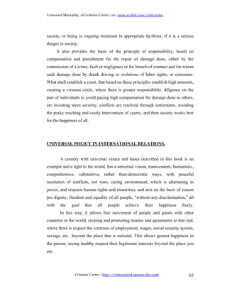 Universal Mentality, of Cristian Carter, on: www.scribd.com/cristcarter




society, or being in ongoing treatment in appropriate facilities, if it is a serious
danger to society.
       It also provides the basis of the principle of responsibility, based on
compensation and punishment for the repair of damage done, either by the
commission of a crime, fault or negligence or for breach of contract and for whom
such damage done by drunk driving or violations of labor rights, or consumer.
What shall establish a court, that based on these principles establish high amounts,
creating a virtuous circle, where there is greater responsibility, diligence on the
part of individuals to avoid paying high compensation for damage done to others,
are investing more security, conflicts are resolved through settlements, avoiding
the pesky reaching and costly intervention of courts, and then society works best
for the happiness of all.




UNIVERSAL POLICY IN INTERNATIONAL RELATIONS.


        A country with universal values and bases described in this book is an
example and a light to the world, has a universal vision, transcendent, humanistic,
comprehensive, substantive, rather than-democratic ways, with peaceful
resolution of conflicts, not wars, caring environment, which is alternating in
power, and respects human rights and minorities, and acts on the basis of reason
pro dignity, freedom and equality of all people, "without any discrimination," all
with    the    goal    that    all   people     achieve    their       happiness   freely.
        In this way, it allows free movement of people and goods with other
countries in the world, creating and promoting treaties and agreements to that end,
where there is respect the contracts of employment, wages, social security system,
savings, etc.. beyond the place that is national. This allows greater happiness in
the person, seeing healthy respect their legitimate interests beyond the place you
are.




                 Cristian Carter http://cristcarter4.spaces.live.com                   62
 