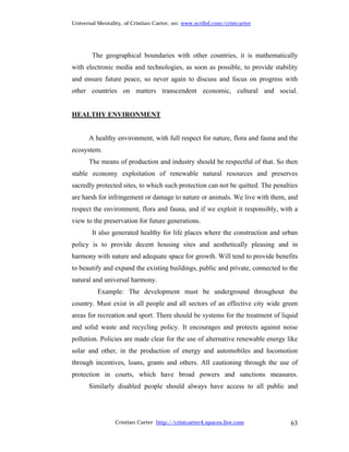 Universal Mentality, of Cristian Carter, on: www.scribd.com/cristcarter




        The geographical boundaries with other countries, it is mathematically
with electronic media and technologies, as soon as possible, to provide stability
and ensure future peace, so never again to discuss and focus on progress with
other countries on matters transcendent economic, cultural and social.


HEALTHY ENVIRONMENT


      A healthy environment, with full respect for nature, flora and fauna and the
ecosystem.
      The means of production and industry should be respectful of that. So then
stable economy exploitation of renewable natural resources and preserves
sacredly protected sites, to which such protection can not be quitted. The penalties
are harsh for infringement or damage to nature or animals. We live with them, and
respect the environment, flora and fauna, and if we exploit it responsibly, with a
view to the preservation for future generations.
        It also generated healthy for life places where the construction and urban
policy is to provide decent housing sites and aesthetically pleasing and in
harmony with nature and adequate space for growth. Will tend to provide benefits
to beautify and expand the existing buildings, public and private, connected to the
natural and universal harmony.
          Example: The development must be underground throughout the
country. Must exist in all people and all sectors of an effective city wide green
areas for recreation and sport. There should be systems for the treatment of liquid
and solid waste and recycling policy. It encourages and protects against noise
pollution. Policies are made clear for the use of alternative renewable energy like
solar and other, in the production of energy and automobiles and locomotion
through incentives, loans, grants and others. All cautioning through the use of
protection in courts, which have broad powers and sanctions measures.
      Similarly disabled people should always have access to all public and




                 Cristian Carter http://cristcarter4.spaces.live.com             63
 