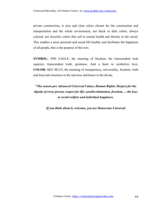 Universal Mentality, of Cristian Carter, on: www.scribd.com/cristcarter




private construction, is nice and clear colors chosen for the construction and
transportation and the whole environment, not black or dark colors, always
colored, not stressful, colors that call to mental health and thereby to the social.
This enables a more personal and social life healthy and facilitates the happiness
of all people, that is the purpose of this text.


SYMBOL: THE EAGLE, the meaning of freedom, the transcendent look
superior, transcendent truth, greatness. And a heart to symbolize love.
COLOR: SKY BLUE, the meaning of transparency, universality, freedom, truth
and trust and closeness to the universe and hence to the divine.


 "The reason pro Advanced Universal Values, Human Rights: Respect for the
dignity of every person, respect for life, nondiscrimination, freedom, ... the keys
                     to social welfare and individual happiness.


           If you think about it, welcome, you are Democrats Universal




                 Cristian Carter http://cristcarter4.spaces.live.com             64
 