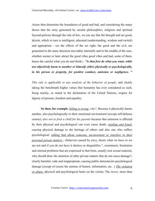 Universal Mentality, of Cristian Carter, on: www.scribd.com/cristcarter




Arises then determine the boundaries of good and bad, and considering the many
theses that the story generated by secular philosophies, religious and spiritual
beyond policies through the rule of law, we can say that the thought and act good,
decent, which in turn is intelligent, educated (understanding, wisdom and switch)
and appropriate - (as the effects of the act right, the good and the evil, are
generated in the same direction inevitably internally and in the middle of the user,
whether sooner or later attract the good vibes good vibes and bad, some of them,
hence the careful what you do and think) - "is that free do what you want, while
not objectively harm to another or himself, either physically or psychologically,
in his person or property, for positive conduct, omission or negligence. "


This rule is applicable to any analysis of the behavior of people, and clearly
taking the benchmark higher values that humanity has ever considered as such,
being mainly, as stated in the declaration of the United Nations, respect for
dignity of persons, freedom and equality.


        So then, for example, killing is wrong, why?, Because it physically harms
another, also psychologically to their emotional environment (except self-defense
course); also not to feed a child for his parents because that omission is affected
by their physical and psychological can even cause death; stealing and fraud,
causing physical damage to the heritage of others and also one who suffers
psychological; talking bad about someone, inconvenient or interfere in their
personal private matters - (behavior caused by envy, desire what we have or we
are not and if you do not have it destroy or disqualifies ", resentment, frustration
and internal problems that are expressed in that form, usually root sexual material,
why should draw the attention of other private matters that do not cause damage?,
clearly harmful, rude and inappropriate, causing public denostación psychological
damage (except of course the animus of humor, information, etc. .) The violation
or abuse, physical and psychological harm on the victim; The incest, more than




                 Cristian Carter http://cristcarter4.spaces.live.com              6
 