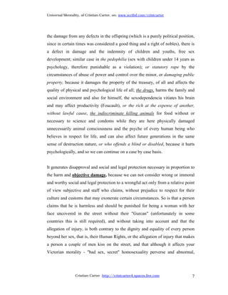 Universal Mentality, of Cristian Carter, on: www.scribd.com/cristcarter




the damage from any defects in the offspring (which is a purely political position,
since in certain times was considered a good thing and a right of nobles), there is
a defect in damage and the indemnity of children and youths, free sex
development; similar case in the pedophilia (sex with children under 14 years as
psychology, therefore punishable as a violation); or statutory rape by the
circumstances of abuse of power and control over the minor, or damaging public
property, because it damages the property of the treasury, of all and affects the
quality of physical and psychological life of all; the drugs, harms the family and
social environment and also for himself, the sexodependencia vitiates his brain
and may affect productivity (Foucault), or the rich at the expense of another,
without lawful cause, the indiscriminate killing animals for food without or
necessary to science and condoms while they are here physically damaged
unnecessarily animal consciousness and the psyche of every human being who
believes in respect for life, and can also affect future generations in the same
sense of destruction nature, or who offends a blind or disabled, because it hurts
psychologically, and so we can continue on a case by case basis.


It generates disapproval and social and legal protection necessary in proportion to
the harm and objective damage, because we can not consider wrong or immoral
and worthy social and legal protection to a wrongful act only from a relative point
of view subjective and staff who claims, without prejudice to respect for their
culture and customs that may exonerate certain circumstances. So is that a person
claims that he is harmless and should be punished for being a woman with her
face uncovered in the street without their "Gurcan" (unfortunately in some
countries this is still required), and without taking into account and that the
allegation of injury, is both contrary to the dignity and equality of every person
beyond her sex, that is, their Human Rights, or the allegation of injury that makes
a person a couple of men kiss on the street, and that although it affects your
Victorian morality - "bad sex, secret" homosexuality perverse and abnormal,




                 Cristian Carter http://cristcarter4.spaces.live.com             7
 