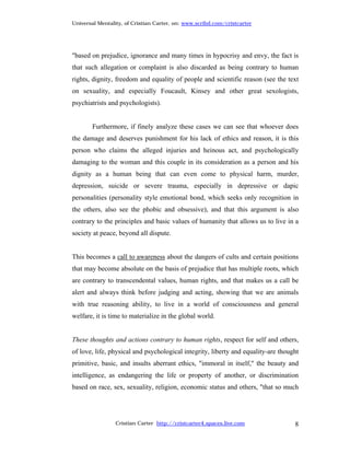 Universal Mentality, of Cristian Carter, on: www.scribd.com/cristcarter




"based on prejudice, ignorance and many times in hypocrisy and envy, the fact is
that such allegation or complaint is also discarded as being contrary to human
rights, dignity, freedom and equality of people and scientific reason (see the text
on sexuality, and especially Foucault, Kinsey and other great sexologists,
psychiatrists and psychologists).


        Furthermore, if finely analyze these cases we can see that whoever does
the damage and deserves punishment for his lack of ethics and reason, it is this
person who claims the alleged injuries and heinous act, and psychologically
damaging to the woman and this couple in its consideration as a person and his
dignity as a human being that can even come to physical harm, murder,
depression, suicide or severe trauma, especially in depressive or dapic
personalities (personality style emotional bond, which seeks only recognition in
the others, also see the phobic and obsessive), and that this argument is also
contrary to the principles and basic values of humanity that allows us to live in a
society at peace, beyond all dispute.


This becomes a call to awareness about the dangers of cults and certain positions
that may become absolute on the basis of prejudice that has multiple roots, which
are contrary to transcendental values, human rights, and that makes us a call be
alert and always think before judging and acting, showing that we are animals
with true reasoning ability, to live in a world of consciousness and general
welfare, it is time to materialize in the global world.


These thoughts and actions contrary to human rights, respect for self and others,
of love, life, physical and psychological integrity, liberty and equality-are thought
primitive, basic, and insults aberrant ethics, "immoral in itself," the beauty and
intelligence, as endangering the life or property of another, or discrimination
based on race, sex, sexuality, religion, economic status and others, "that so much




                 Cristian Carter http://cristcarter4.spaces.live.com               8
 
