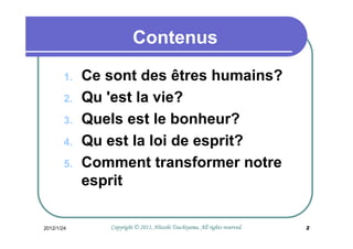 Contenus
        1.   Ce sont des êtres humains?
        2.   Qu 'est la vie?
        3.   Quels est le bonheur?
        4.   Qu est la loi de esprit?
        5.   Comment transformer notre
             esprit

2012/1/24                                 Tsuchiyama.
                Copyright © 2011, Hitoshi Tsuchiyama. All rights reserved.   2
 