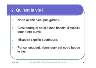 2. Qu 'est la vie?

1.      Notre avenir n'est pas garanti.

2.      C'est pourquoi nous avons besoin «l'espoir»
        pour notre survie.

3.      «Espoir» signifie «bonheur».

4.      Par conséquent, «bonheur» est notre but de
        la vie.


2012/1/24                                  Tsuchiyama.
                 Copyright © 2011, Hitoshi Tsuchiyama. All rights reserved.   4
 