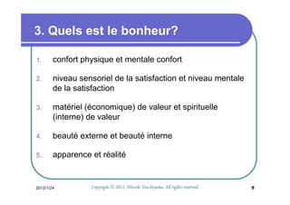 3. Quels est le bonheur?

1.      confort physique et mentale confort

2.      niveau sensoriel de la satisfaction et niveau mentale
        de la satisfaction

3.      matériel (économique) de valeur et spirituelle
        (interne) de valeur

4.      beauté externe et beauté interne

5.      apparence et réalité


2012/1/24                                   Tsuchiyama.
                  Copyright © 2011, Hitoshi Tsuchiyama. All rights reserved.   5
 
