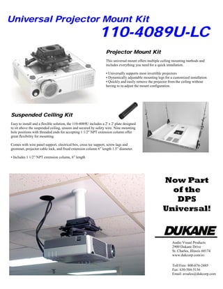 Easy to install and a flexible solution, the 110-4089U includes a 2' x 2' plate designed
to sit above the suspended ceiling, unseen and secured by safety wire. Nine mounting
hole positions with threaded ends for accepting 1 1/2" NPT extension column offer
great flexibility for mounting.
Comes with wire panel support, electrical box, cross tee support, screw lags and
grommet, projector cable lock, and fixed extension column 6” length 1.5” diameter.
• Includes 1 1/2” NPT extension column, 6” length
This universal mount offers multiple ceiling mounting methods and
includes everything you need for a quick installation.
• Universally supports most invertible projectors
• Dynamically adjustable mounting legs for a customized installation
• Quickly and easily remove the projector from the ceiling without
having to re-adjust the mount configuration.
110-4089U-LC
Universal Projector Mount Kit
Suspended Ceiling Kit
Projector Mount Kit
Audio Visual Products
2900 Dukane Drive
St. Charles, Illinois 60174
www.dukcorp.com/av
Toll Free: 800-676-2485
Fax: 630-584-5156
Email: avsales@dukcorp.com
Now Part
of the
DPS
Universal!
 