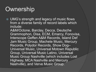 Ownership
   UMG’s strength and legacy of music flows
    from a diverse family of record labels which
    include:
    A&M/Octone, Barclay, Decca, Deutsche
    Grammophon, Disa, ECM, Emarcy, Fonovisa,
    Interscope Geffen A&M Records, Island Def
    Jam Music Group, Machete Music, Mercury
    Records, Polydor Records, Show Dog–
    Universal Music, Universal Motown Republic
    Group, Universal Music Latino, Universal
    Music Group Nashville (which includes Lost
    Highway, MCA Nashville and Mercury
    Nashville), and Verve Music Group.
 
