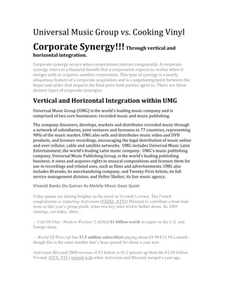 Universal Music Group vs. Cooking Vinyl<br />Corporate Synergy!!! Through vertical and horizontal integration.<br />Corporate synergy occurs when corporations interact congruently. A corporate synergy refers to a financial benefit that a corporation expects to realize when it merges with or acquires another corporation. This type of synergy is a nearly ubiquitous feature of a corporate acquisition and is a negotiating point between the buyer and seller that impacts the final price both parties agree to. There are three distinct types of corporate synergies:<br />Vertical and Horizontal Integration within UMG<br />Universal Music Group (UMG) is the world’s leading music company and is comprised of two core businesses: recorded music and music publishing.<br />The company discovers, develops, markets and distributes recorded music through a network of subsidiaries, joint ventures and licensees in 77 countries, representing 98% of the music market. UMG also sells and distributes music video and DVD products, and licenses recordings, encouraging the legal distribution of music online and over cellular, cable and satellite networks.  UMG includes Universal Music Latin Entertainment, the world’s leading Latin music company.  UMG's music publishing company, Universal Music Publishing Group, is the world's leading publishing business; it owns and acquires rights to musical compositions and licenses them for use in recordings and related uses, such as films and advertisements. UMG also includes Bravado, its merchandising company, and Twenty-First Artists, its full service management division; and Helter Skelter, its live music agency.<br />Vivendi Banks On Games As Mobile Music Goes Quiet <br />Video games are shining brighter as the jewel in Vivendi’s crown. The French conglomerate is expecting Activision (NSDQ: ATVI) Blizzard to contribute a boat-load more to this year’s group profit, when two key titles trickle farther down. Its 2009 earnings, out today, show…<br />—Call Of Duty: Modern Warfare 2 shifted $1 billion worth in copies in the U.S. and Europe alone.<br />—World Of Warcraft has 11.5 million subscribers paying about £8.99/€12.99 a month - though this is the same number that’s been quoted for about a year now. <br />Activision Blizzard 2009 revenue of €3 billion is 45.2 percent up from the €2.09 billion Vivendi (EPA: VIV) opened with when Activision and Blizzard merged a year ago, regardless of the industry-wide dip in music game sales like its own Guitar Hero. It’s now forecasting its €484 million 2009 EBITA to reach €600 million in 2010.<br />Vivendi is putting ActiBlizz ahead of its other divisions but, across the group, EBITA is up 8.8 percent to €5.4 billion on 6.9 percent better revenue of €27.1 billion…<br />—Universal Music Group: Revenue down 6.2 percent to €4.63 billion and, despite 8.4 percent more digital income. “Very strong growth in online sales tempered by softening demand for mobile products in the United States and Japan.” EBITA down 14.7 percent to €580 million.<br />—NBC Universal: Vivendi’s share of income from the JV fell from €255 million in 2008 to €178 million, but late last year it agreed to sell its 20 percent stake to GE.<br />—SFR: Revenue up 7.6 percent to €12.4 billion at the French telco on 33 percent more mobile internet income due to data offers. 670,000 iPhones sold April-December.<br />—Canal+: Revenue stable at €4.5 billion at the TV operator. Churn still high at 12.3 percent, but reduced, and average-customer revenue is growing thanks to multi-platform delivery.<br />Vivendi is setting aside €550 million to pay estimated damages in a U.S. case brought by shareholders who say they were given misleading information by the group: “We will continue to vigorously defend the company and its current shareholders against the unfounded claims we and they are suffering in light of the class action proceedings in the United States over the last years.”<br />Horizontal Integration<br />As UMG is a part of a much larger media conglomerate (Vivendi Universal) it depends on this integration to survive in the world of music.  <br />Company overview (great site to look over!):<br />http://new.umusic.com/overview.aspx<br />Interscope once a part of Time Warner is now owned partially by UMG.  Interscope’s controversial releases are both a curse and a blessing.  Interscope merged with Geffen and A&M records creating a much stronger and financial sound business move.  2 labels coming together = horizontal integration.  Interscope also expanded through sales in Europe Polydor Records. A great example of Horizontal integration is Interscope-Geffen-AMC.  Interscope-Geffen-A&M also encompasses A&M/Octone Records, Aftermath Entertainment, Shady Records, Cherrytree Records, Fontana Records, Mosley Music Group, Star Trak Entertainment, Suretone Records and will.i.am music group.<br />Vertical integration<br />Bravado <br />Bravado, the only global, 360° full service merchandise company, develops and markets high-quality licensed merchandise to a worldwide audience. The company works closely with new & established entertainment clients, creating innovative products carefully tailored to each artist or brand. Product is sold on live tours, via selected retail outlets and through web-based stores. Bravado also licenses rights to an extensive network of third party licensees around the world. The company maintains offices in London, Los Angeles, New York, San Francisco and Stockholm, and partners with companies in Berlin, Paris, Japan, Australia and South America.  Now under the Universal Music Group umbrella, Bravado is able to leverage a global sales and distribution network from the world's largest record company, as well as the group's significant marketing strength.  Bravado artists include Kanye West, Gwen Stefani, Beyonce, Elton John, Guns 'N Roses, Metallica, Led Zeppelin, Tina Turner, Iron Maiden, Alicia Keys, New Kids on the Block, Nine Inch Nails, Dolly Parton and The Killers, among many others.<br />Music Catalog Management <br />Universal Music Enterprises (UMe) is the centralized U.S. catalog and special markets entity for UMG.  Working in concert with all of the company’s record labels, UMe provides a frontline approach to catalog management, a concentration of resources, a greater emphasis on strategic marketing initiatives and opportunities in new technologies.  UMe is comprised of several business units and record labels: Universal Chronicles, the unit that manages and markets UMG’s extensive catalog through retail channels; UTV Records, the television marketing unit; Hip-O Records, its independent label that releases CDs and DVDs from outside sources; New Door Records, a label dedicated to producing new music from historically significant recording artists whose catalog is controlled by UMG labels; UMe Digital, the first all digital label from a major music company; Universal Music Media, a company that produces infomercials and long form music programming; Universal Music Special Markets; and Universal Film & Television Music. UMe’s Strategic Marketing unit supports all five areas and is designed to aggressively develop a cohesive and strategic approach to maximizing catalog repertoire by initiating and implementing integrated marketing campaigns, direct to consumer programs, brand management initiatives and strategic partnerships.<br />Outside North America, the Universal Strategic Marketing division of Universal Music Group International works to maximize the profile and value of UMG’s catalogue in international markets. It acts as a service centre adding value through marketing initiatives and coordination of commercial issues through local and international markets.<br />After cutting ties with Death Row, Interscope continued to expand its roster, most notably developing a focus on the increasingly popular Christian bands which appealed to a crossover secular audience. In 1999 the same company that had delivered 'The Chronic' to gansta' rap enthusiasts produced an album from the Christian children's choir 'God's Property,' with impressive financial results. As Interscope moved toward a new millennium, it was joined by popular record labels Geffen and A & M, when Bronfman and the Seagram Co. acquired the holdings of PolyGram Records early in 1999. Under the support of the newly created Universal Music Group (UMG), Interscope management expected that the remaining 50 percent stake in Interscope would be acquired by UMG. Despite its new corporate structure, the company continued to attract the kind of controversy and publicity on which it was founded. In the spring of 1999, for example, Interscope executive Steve Stoute was involved in a melee in Interscope's New York offices which landed him in the hospital and his alleged attacker, Sean 'Puffy' Combs from rival Bad Boy Entertainment, in jail on charges of second degree assault and criminal mischief. In July of that year, the company named a new senior vice-president: Fred Durst, lead singer from the band 'Limp Bizkit.'<br />Distribution <br />In the U.S., Universal Music Group Distribution has been the industry market share leader for the past ten years and consists of four major divisions: Universal Music Distribution (UMD), Fontana, Vivendi Entertainment (VE), and UMGD Digital.  UMD handles distribution and sales for UMG’s diverse roster of labels as well as a wide variety of associated labels. Fontana is the company’s independent sales, marketing and distribution arm, VE is its theatrical and home entertainment distribution division, and UMGD Digital manages and distributes all of Universal Music Group’s digital assets including mobile.  <br />In some markets outside the U.S., UMG companies handle their own distribution and sales. In other markets UMG companies have sub-contracted services to third parties or entered into distribution join ventures with other record companies.<br />Found right on the UMG site:<br />Vertical and Horizontal Integration within Cooking Vinyl<br />Vertical Integration<br />Vertical Integration for Cooking Vinily works through one company Essential Music & Marketing.  Below you will find what this company offers at each stage of creating a successfully marketed album.<br />Essential Music & Marketing<br />THE COMPANY<br />Essential Music’s management bring years of experience in both distribution and label management. Mike Chadwick, formerly Managing Director of Vital Distribution, and Martin Goldschmidt, owner of Cooking Vinyl, founded the Company in 2003 having realised just how much record companies would benefit from a comprehensive one-stop service.<br />In order to offer the best international service, Essential has implemented significant distribution deals across Europe with the best independent distributors in each territory.<br />Record Companies seeking distribution, label management & marketing in the UK & Europe achieve a considerable advantage with Essential as their partner.<br />DISTRIBUTION<br />Through Essential Music’s UK distribution partner, ADA Cinram, we provide an efficient and effective distribution service, giving our clients access to a proven network backed by hands-on support from ourselves.<br />DIGITAL DISTRIBUTION<br />The latest addition to the Essential team is their own Digital Sales department. This, along side Essential Music’s partnership with IODA (Independent Online Distribution Alliance) ensures releases achieve the best position in the online marketplace, augmenting our physical distribution activities. Essential deliver presence and availability in ALL the relevant download platforms, supported by creative marketing and promotion.<br />Working with key independent distributors in Europe, Essential are able to offer clients the most appropriate channels for their releases. This structure allows us to offer a simultaneous release of product in every European territory.<br />MARKETING & PROMOTION<br />Essential takes care of more than logistics and is uniquely qualified to plan and implement successful marketing campaigns to maximise the profitability of each release.<br />As a true service provider, Essential Music will propose appropriate marketing strategies, in line with each label’s budget, for each release territory, while advising on release strategy and timing.<br />In addition, Essential Music contracts a number of promotion companies who have been carefully selected for their specific expertise. Campaigns are individually designed to suit our clients’ requirements and budgets and can encompass all forms of print, broadcast and online media.<br />Horizontal Integration<br />A fun fact about negotiating their contract with the Prodigy, which they say is probably one of the most important deals in Cooking Vinyl Records history, is that when it started to reach the critical point, Goldschmidt got a call from Prodigy’s manager said that there were only two problems with their contract... Universal and Warner. The Prodigy however signed in the end saying quot;
We have always had an inbuilt dislike for the way major labels operate, and having met most of them, we did not want to become just part of their machine. Our aim was always to set up our own label imprint Ragged Flag Records and Cooking Vinyl have backed us fully. Staying independent was the most important thing.quot;
<br />Cooking Vinyl created a separate label for Prodigy to work under.  This gave Prodigy the creative freedom they need as well as the financial and business minded company needed to be successful in a very competitive market.<br />Synergy in the media*<br />Case Study: Lady Gaga as a Commodity<br />The fame and The Fame Monster Lady Gaga’s first and second albums were horizontally integrated through 4 different Labels: Interscope, Streamline, Kon Live, and Cherrytree (very closely linked to Intersope).  All these labels belong to UMG.  Kon Live (Akon’s Label) was included as Akon provided many background vocals for her Record.<br />Promotions and Cross Media Convergence<br />Promotion first began for The Fame Monster through a performance on Saturday Night Live (owned by NBC Universal), which contained segments of a piano version of quot;
Bad Romancequot;
. Gaga performed the song quot;
Speechlessquot;
 at Los Angeles Museum of Contemporary Art's 30th Anniversary celebrations. She collaborated with artist Francesco Vezzolli and members of Russia's Bolshoi Ballet Academy. Gaga confirmed that she was going to tour by herself for the upcoming project. The show, called The Monster Ball Tour, had dates starting from November 2009 and finishing in early April 2010. The tour featured opening acts like Kid Cudi and Jason DeRulo.[64] Described by Gaga as quot;
the first-ever pop electro operaquot;
, The Monster Ball began four days after the release of The Fame Monster. <br />On November 16, 2009, Gaga appeared on an episode of the CW's (Owned by Time Warner) Gossip Girl in an episode titled quot;
The Last Days of Disco Stickquot;
. She performed the lead single from The Fame Monster, quot;
Bad Romancequot;
. Other songs that were referenced and played throughout the episode were quot;
Alejandroquot;
, quot;
Dance in the Darkquot;
, and quot;
Telephonequot;
.  The song was also performed at the 2009 American Music Awards, The Jay Leno Show and The Ellen DeGeneres Show. On January 15, 2010, Gaga appeared on The Oprah Winfrey Show and performed a medley of quot;
Monsterquot;
, quot;
Bad Romancequot;
, and quot;
Speechlessquot;
.  At the 52nd Grammy Awards, Gaga opened the show by performing a medley of quot;
Poker Facequot;
, quot;
Speechlessquot;
, and quot;
Your Songquot;
 with Elton John. On 16 February 2010, she performed at the 2010 BRIT Awards in memory of Alexander McQueen, she performed a ballad version of quot;
Telephonequot;
 and then performed the song quot;
Dance In The Darkquot;
.<br />Take a look at the ads on her bio page:<br />http://www.ladygaga.com/default.aspx<br />She even has an iTunes app!!!<br />Check out here store:<br />http://store.universal-music.co.uk/restofworld/Artists/ladygaga/icat/ladygaga<br />Promotional Tools<br />Lady Gaga has her own website, twitter feed, myspace page, fan site, last.fm (free music/internet radio) channel, facebook page, and most likely even more.<br />Gaga was recently on the cover of Q magazine.  Other magazine appearances include FHM, Billboard, Rolling Stone, Maxim, Elle, Flare, Cosmopolitan.<br />Telephone – Music Video – Produced by Streamline Records (who gave her the money to make it).  Streamline Records inturn sent the project over to Serial Records a full service production company who specializes in promotions and music videos.<br />,[object Object]