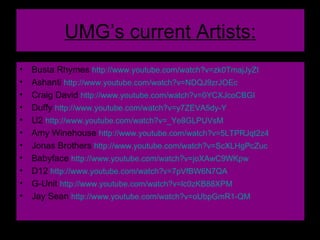 UMG’s current Artists: Busta Rhymes  http://www.youtube.com/watch?v=zk0TmajJyZI   Ashanti  http://www.youtube.com/watch?v=NDQJ9zrJOEc   Craig David  http://www.youtube.com/watch?v=0YCXJcoCBGI   Duffy  http://www.youtube.com/watch?v=y7ZEVA5dy-Y   U2  http://www.youtube.com/watch?v=_Ye8GLPUVsM   Amy Winehouse  http://www.youtube.com/watch?v=5LTPRJqt2z4   Jonas Brothers  http://www.youtube.com/watch?v=ScXLHgPcZuc   Babyface  http://www.youtube.com/watch?v=joXAwC9WKpw   D12  http://www.youtube.com/watch?v=7pVfBW6N7QA   G-Unit  http://www.youtube.com/watch?v=lc0zKB88XPM   Jay Sean  http://www.youtube.com/watch?v=oUbpGmR1-QM   